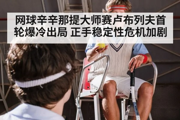 网球辛辛那提大师赛卢布列夫首轮爆冷出局 正手稳定性危机加剧